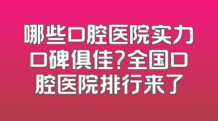 哪些口腔医院实力口碑俱佳？全国口腔医院排行来了