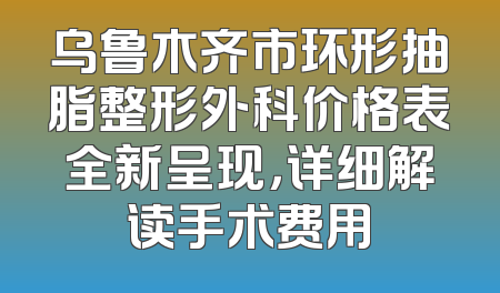 乌鲁木齐市环形抽脂整形外科价格表全新呈现，详细解读手术费用