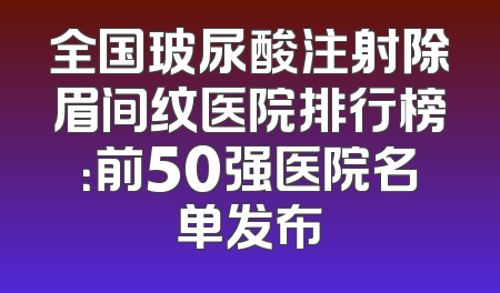 全国玻尿酸注射除眉间纹医院排行榜：前50强医院名单发布