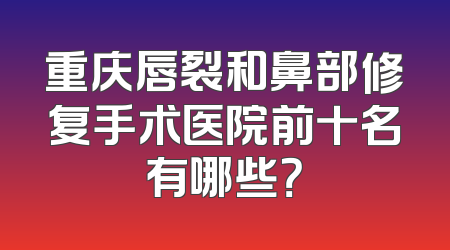 重庆唇裂和鼻部修复手术医院前十名有哪些？