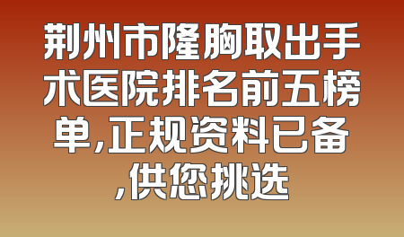 荆州市隆胸取出手术医院排名前五榜单，正规资料已备，供您挑选