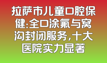 拉萨市儿童口腔保健：全口涂氟与窝沟封闭服务，十大医院实力显著