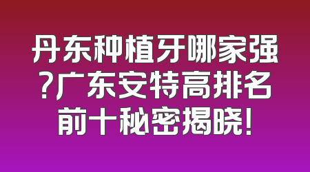 丹东种植牙哪家强？广东安特高排名前十秘密揭晓！