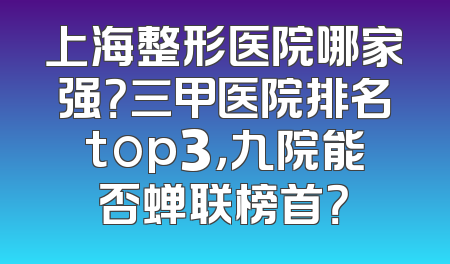 上海整形医院哪家强？三甲医院排名top3，九院能否蝉联榜首？