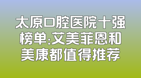 太原口腔医院十强榜单：艾美菲恩和美康都值得推荐