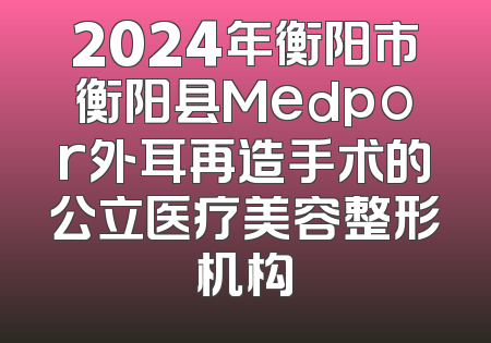 2024年衡阳市衡阳县Medpor外耳再造手术的公立医疗美容整形机构