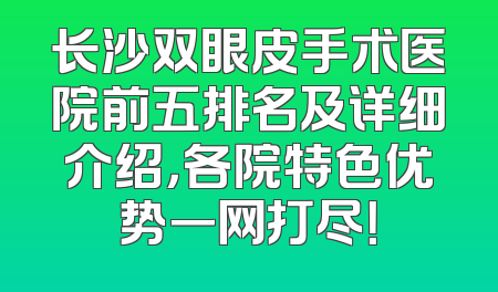长沙双眼皮手术医院前五排名及详细介绍，各院特色优势一网打尽！