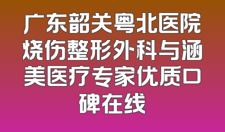 广东韶关粤北医院烧伤整形外科与涵美医疗专家优质口碑在线