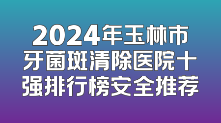 2024年玉林市牙菌斑清除医院十强排行榜安全推荐