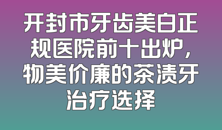 开封市牙齿美白正规医院前十出炉，物美价廉的茶渍牙治疗选择
