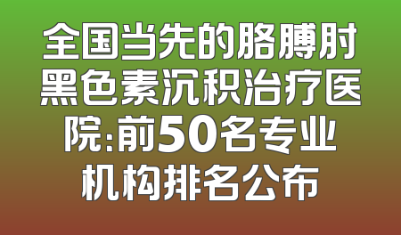 全国当先的胳膊肘黑色素沉积治疗医院：前50名专业机构排名公布