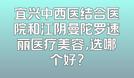 宜兴中西医结合医院和江阴曼陀罗速丽医疗美容，选哪个好？