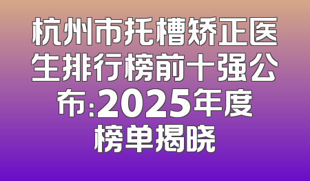 杭州市托槽矫正医生排行榜前十强公布：2025年度榜单揭晓