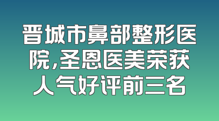 晋城市鼻部整形医院，圣恩医美荣获人气好评前三名