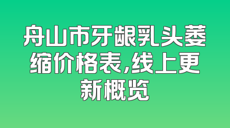舟山市牙龈乳头萎缩价格表，线上更新概览