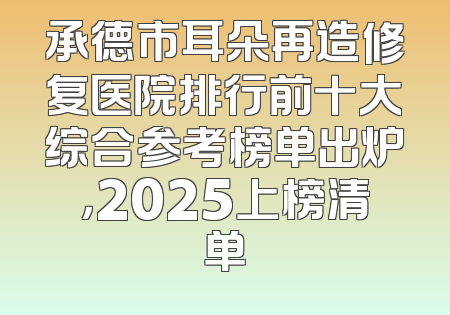 承德市耳朵再造修复医院排行前十大综合参考榜单出炉，2025上榜清单