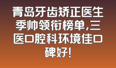 青岛牙齿矫正医生季帅领衔榜单，三医口腔科环境佳口碑好！