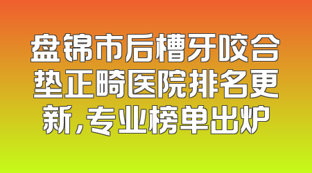 盘锦市后槽牙咬合垫正畸医院排名更新，专业榜单出炉