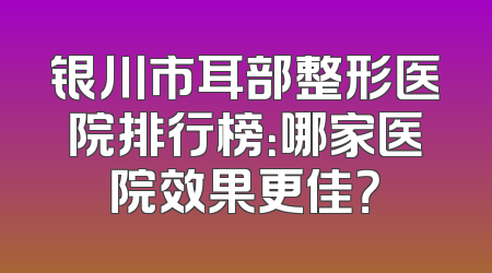 银川市耳部整形医院排行榜：哪家医院效果更佳？