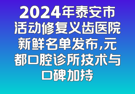2024年泰安市活动修复义齿医院新鲜名单发布，元都口腔诊所技术与口碑加持