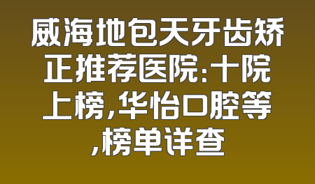 威海地包天牙齿矫正推荐医院：十院上榜，华怡口腔等，榜单详查