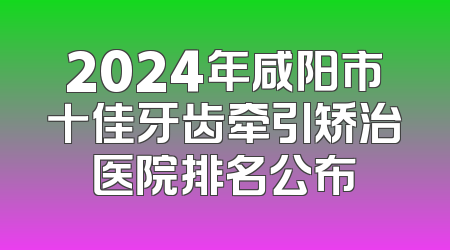 2024年咸阳市十佳牙齿牵引矫治医院排名公布