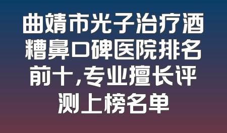 曲靖市光子治疗酒糟鼻口碑医院排名前十，专业擅长评测上榜名单