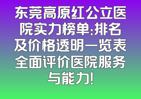 东莞高原红公立医院实力榜单：排名及价格透明一览表全面评价医院服务与能力！