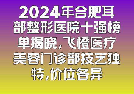 2024年合肥耳部整形医院十强榜单揭晓，飞橙医疗美容门诊部技艺独特，价位各异