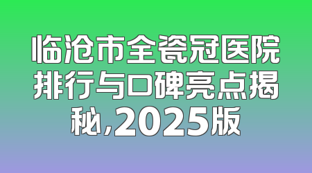 临沧市全瓷冠医院排行与口碑亮点揭秘，2025版