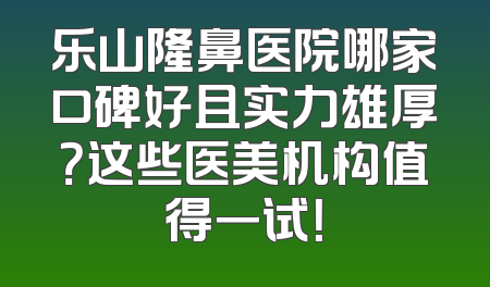 乐山隆鼻医院哪家口碑好且实力雄厚？这些医美机构值得一试！