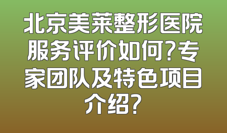 北京美莱整形医院服务评价如何？专家团队及特色项目介绍？