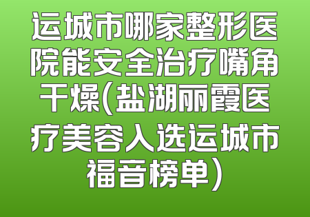 运城市哪家整形医院能安全治疗嘴角干燥（盐湖丽霞医疗美容入选运城市福音榜单）