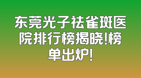 东莞光子祛雀斑医院排行榜揭晓！榜单出炉！