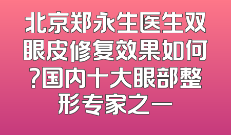 北京郑永生医生双眼皮修复效果如何？国内十大眼部整形专家之一