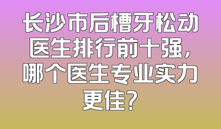 长沙市后槽牙松动医生排行前十强，哪个医生专业实力更佳？