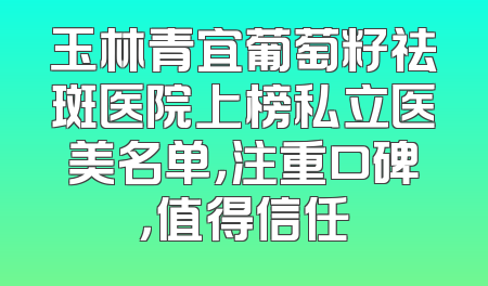 玉林青宜葡萄籽祛斑医院上榜私立医美名单，注重口碑，值得信任