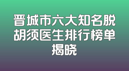 晋城市六大知名脱胡须医生排行榜单揭晓