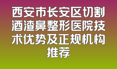 西安市长安区切割酒渣鼻整形医院技术优势及正规机构推荐