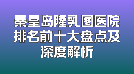 秦皇岛隆乳图医院排名前十大盘点及深度解析