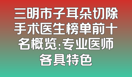 三明市子耳朵切除手术医生榜单前十名概览：专业医师各具特色