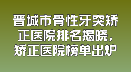 晋城市骨性牙突矫正医院排名揭晓，矫正医院榜单出炉