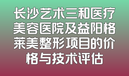长沙艺术三和医疗美容医院及益阳格莱美整形项目的价格与技术评估