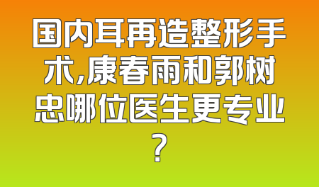 国内耳再造整形手术，康春雨和郭树忠哪位医生更专业？