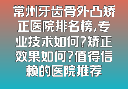 常州牙齿骨外凸矫正医院排名榜，专业技术如何？矫正效果如何？值得信赖的医院推荐