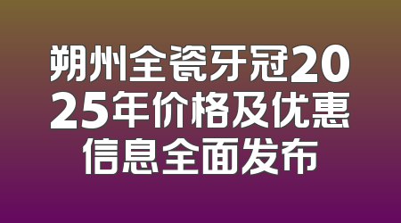 朔州全瓷牙冠2025年价格及优惠信息全面发布
