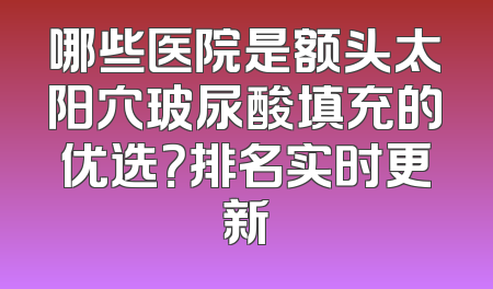 哪些医院是额头太阳穴玻尿酸填充的优选？排名实时更新