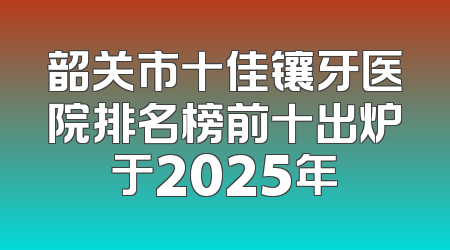 韶关市十佳镶牙医院排名榜前十出炉于2025年
