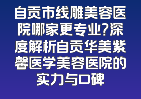 自贡市线雕美容医院哪家更专业？深度解析自贡华美紫馨医学美容医院的实力与口碑