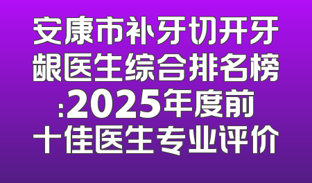 安康市补牙切开牙龈医生综合排名榜：2025年度前十佳医生专业评价